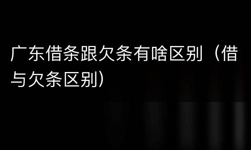广东借条跟欠条有啥区别（借与欠条区别）
