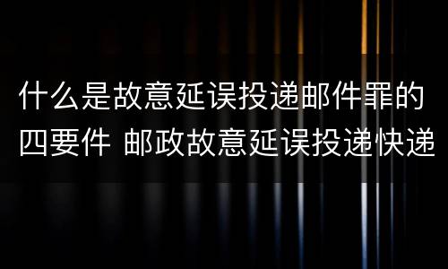 什么是故意延误投递邮件罪的四要件 邮政故意延误投递快递