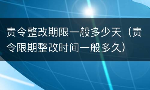 责令整改期限一般多少天（责令限期整改时间一般多久）