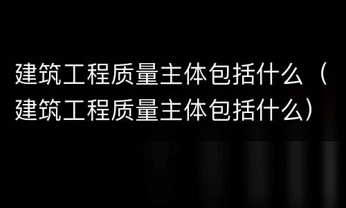 建筑工程质量主体包括什么（建筑工程质量主体包括什么）