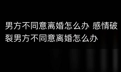 男方不同意离婚怎么办 感情破裂男方不同意离婚怎么办