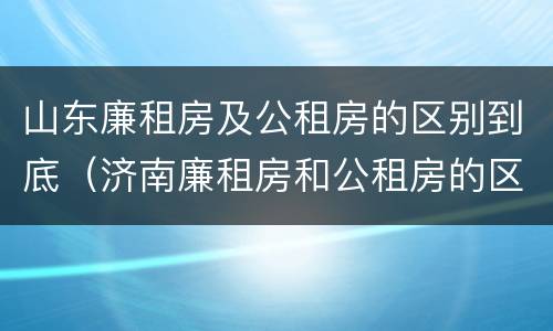 山东廉租房及公租房的区别到底（济南廉租房和公租房的区别）