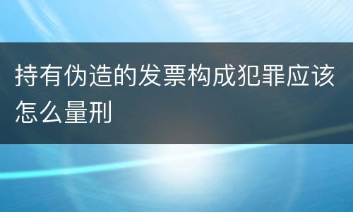 持有伪造的发票构成犯罪应该怎么量刑