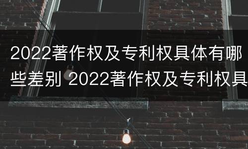 2022著作权及专利权具体有哪些差别 2022著作权及专利权具体有哪些差别和权利