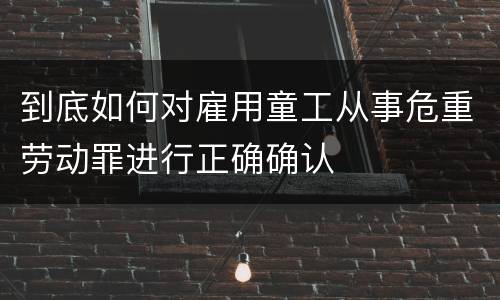 到底如何对雇用童工从事危重劳动罪进行正确确认
