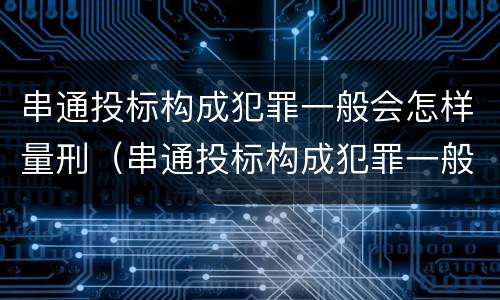 串通投标构成犯罪一般会怎样量刑（串通投标构成犯罪一般会怎样量刑呢）