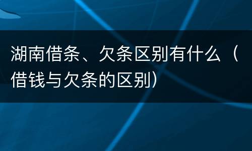 湖南借条、欠条区别有什么（借钱与欠条的区别）