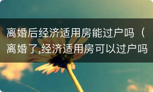 离婚后经济适用房能过户吗（离婚了,经济适用房可以过户吗?）