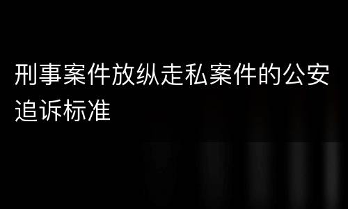 刑事案件放纵走私案件的公安追诉标准