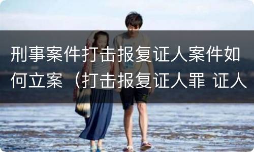刑事案件打击报复证人案件如何立案（打击报复证人罪 证人的范围）