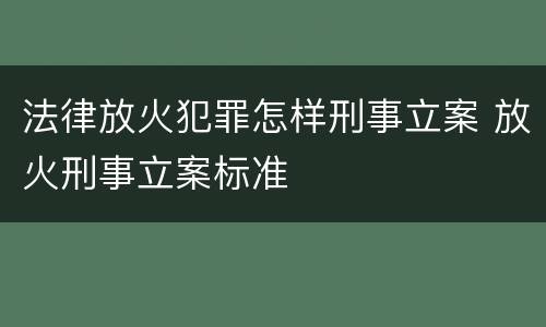 法律放火犯罪怎样刑事立案 放火刑事立案标准