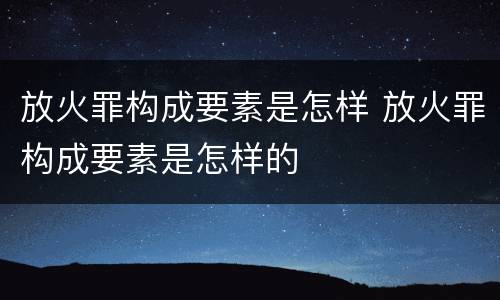 放火罪构成要素是怎样 放火罪构成要素是怎样的