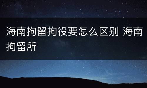 海南拘留拘役要怎么区别 海南拘留所