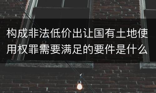 构成非法低价出让国有土地使用权罪需要满足的要件是什么