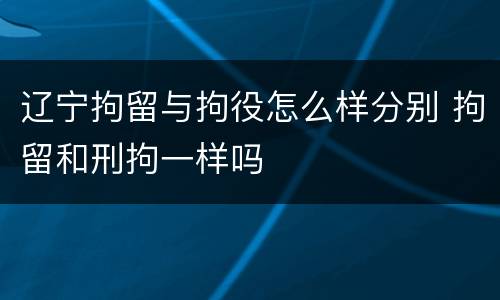 辽宁拘留与拘役怎么样分别 拘留和刑拘一样吗