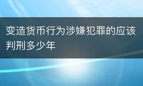 变造货币行为涉嫌犯罪的应该判刑多少年