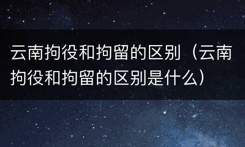 云南拘役和拘留的区别（云南拘役和拘留的区别是什么）