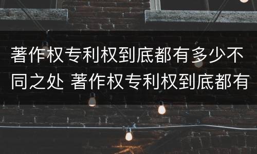 著作权专利权到底都有多少不同之处 著作权专利权到底都有多少不同之处呢