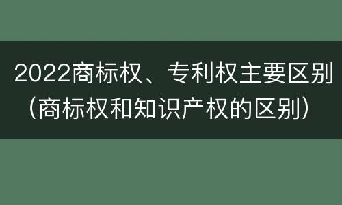 2022商标权、专利权主要区别（商标权和知识产权的区别）