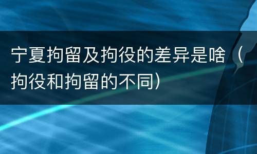 宁夏拘留及拘役的差异是啥（拘役和拘留的不同）