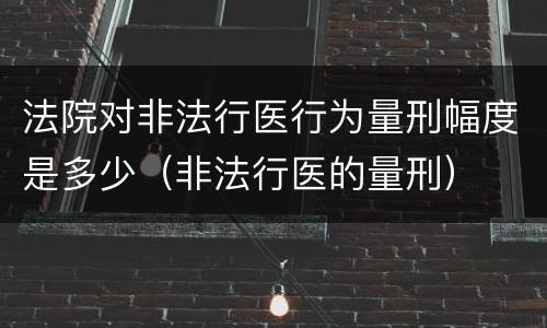 法院对非法行医行为量刑幅度是多少（非法行医的量刑）