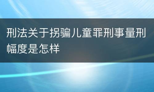 刑法关于拐骗儿童罪刑事量刑幅度是怎样