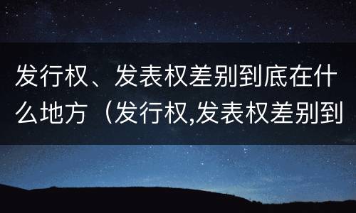 发行权、发表权差别到底在什么地方（发行权,发表权差别到底在什么地方发行的）