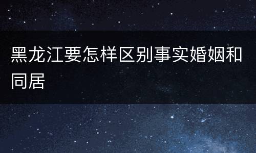 黑龙江要怎样区别事实婚姻和同居