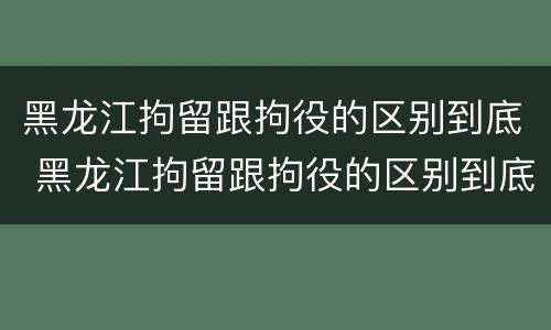 黑龙江拘留跟拘役的区别到底 黑龙江拘留跟拘役的区别到底在哪
