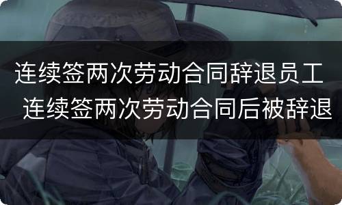 连续签两次劳动合同辞退员工 连续签两次劳动合同后被辞退