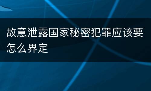故意泄露国家秘密犯罪应该要怎么界定