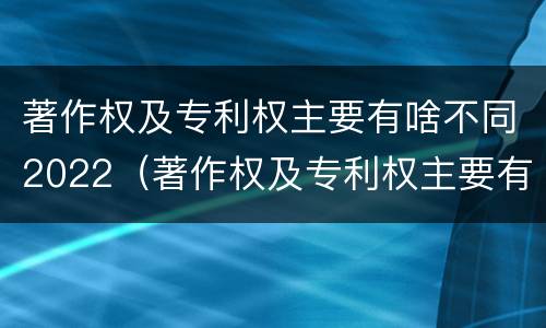 著作权及专利权主要有啥不同2022（著作权及专利权主要有啥不同2022年的）