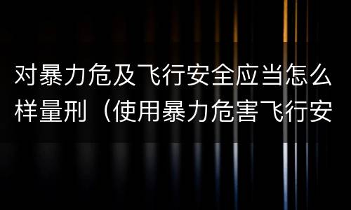 对暴力危及飞行安全应当怎么样量刑（使用暴力危害飞行安全罪的主要特征）