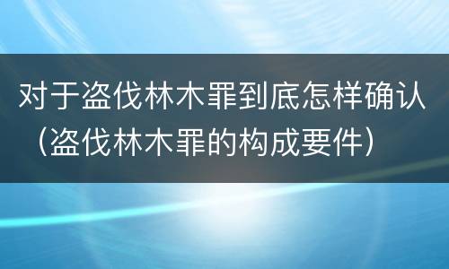 对于盗伐林木罪到底怎样确认（盗伐林木罪的构成要件）