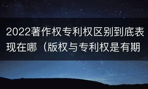 2022著作权专利权区别到底表现在哪（版权与专利权是有期限的）