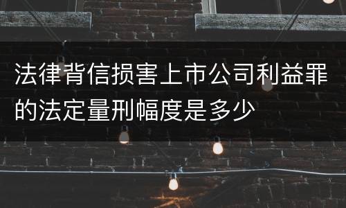 法律背信损害上市公司利益罪的法定量刑幅度是多少