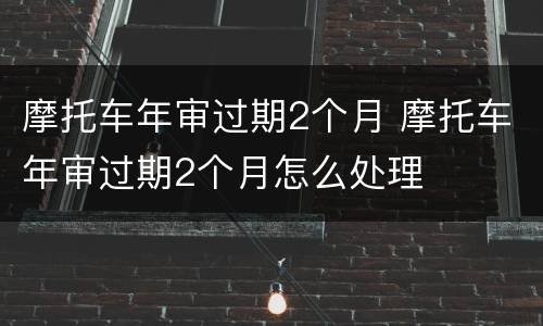 摩托车年审过期2个月 摩托车年审过期2个月怎么处理