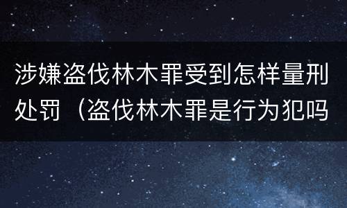 涉嫌盗伐林木罪受到怎样量刑处罚（盗伐林木罪是行为犯吗）