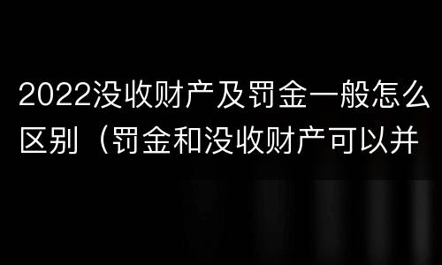 2022没收财产及罚金一般怎么区别（罚金和没收财产可以并处吗）