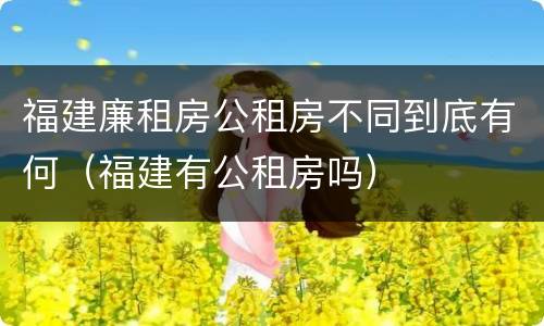福建廉租房公租房不同到底有何（福建有公租房吗）