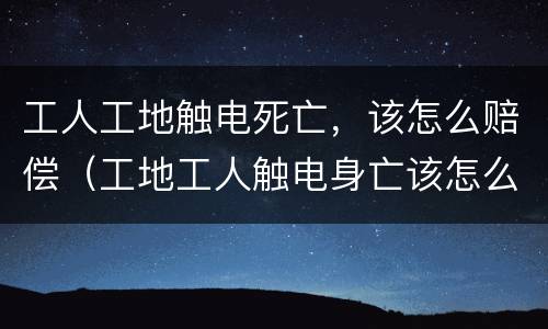 工人工地触电死亡，该怎么赔偿（工地工人触电身亡该怎么赔偿）