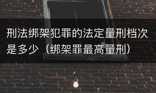 刑法绑架犯罪的法定量刑档次是多少（绑架罪最高量刑）