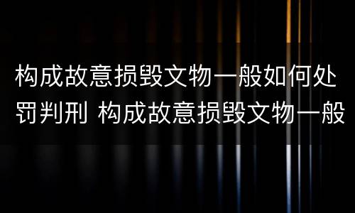 构成故意损毁文物一般如何处罚判刑 构成故意损毁文物一般如何处罚判刑多少年