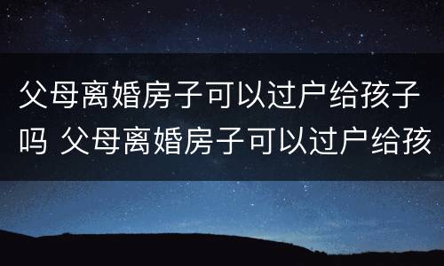 父母离婚房子可以过户给孩子吗 父母离婚房子可以过户给孩子吗?