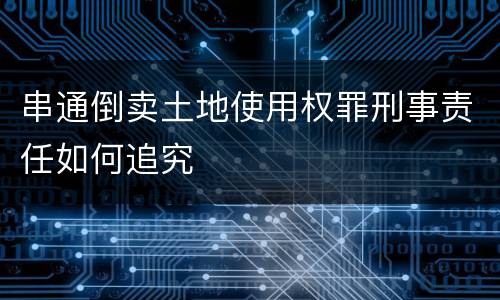 串通倒卖土地使用权罪刑事责任如何追究