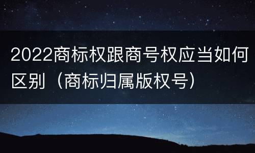 2022商标权跟商号权应当如何区别（商标归属版权号）