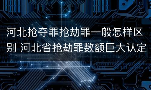 河北抢夺罪抢劫罪一般怎样区别 河北省抢劫罪数额巨大认定标准