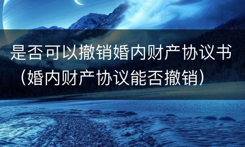是否可以撤销婚内财产协议书（婚内财产协议能否撤销）