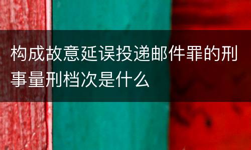 构成故意延误投递邮件罪的刑事量刑档次是什么