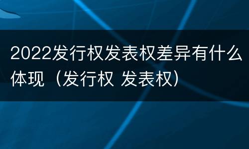 2022发行权发表权差异有什么体现（发行权 发表权）